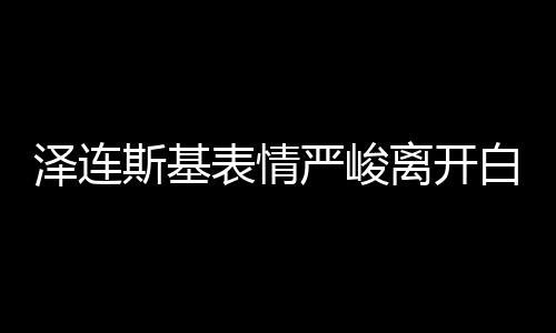 澤連斯基表情嚴(yán)峻離開(kāi)白宮，飯都沒(méi)吃 美媒：有沙拉和烤雞等