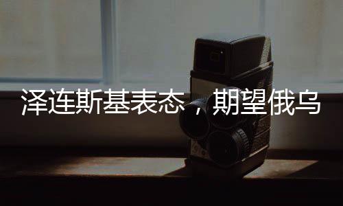 澤連斯基表態(tài)，期望俄烏沖突今年得以解決