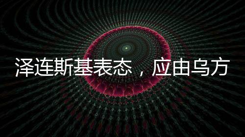 澤連斯基表態(tài)，應(yīng)由烏方?jīng)Q定談判桌人選——俄烏局勢(shì)的新動(dòng)向