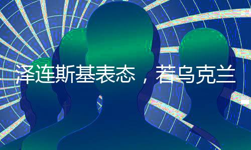 澤連斯基表態(tài)，若烏克蘭加入北約，他愿意辭職