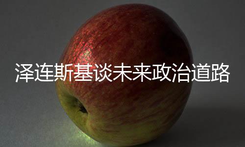 澤連斯基談未來政治道路，取代我并非易事