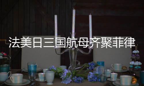 法美日三國航母齊聚菲律賓海，聯(lián)合演習(xí)展示海上力量
