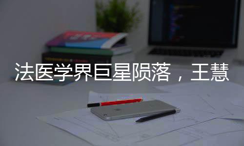 法醫(yī)學(xué)界巨星隕落，王慧君病逝，永恒貢獻(xiàn)永載史冊