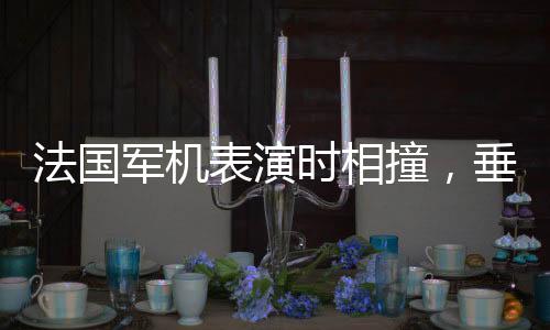 法國軍機表演時相撞，垂直墜落爆炸，引發(fā)全球關(guān)注