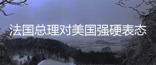 法國(guó)總理對(duì)美國(guó)強(qiáng)硬表態(tài)，令人無(wú)法忍受，引發(fā)國(guó)際關(guān)注