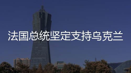 法國總統(tǒng)堅定支持烏克蘭，國際友誼與和平的堅定捍衛(wèi)者
