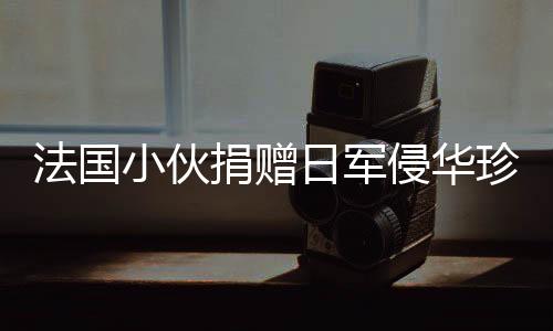 法國小伙捐贈日軍侵華珍貴照片將被接收，歷史見證的重要時刻