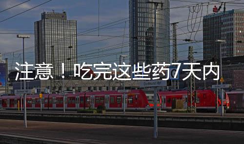 注意！吃完這些藥7天內(nèi)別喝酒