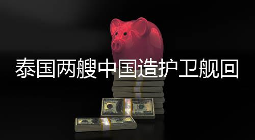 泰國兩艘中國造護(hù)衛(wèi)艦回娘家，展現(xiàn)中泰軍事合作新篇章