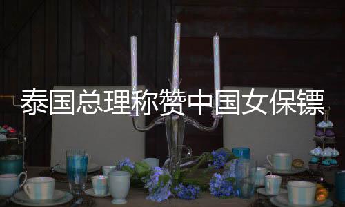 泰國(guó)總理稱贊中國(guó)女保鏢，在中泰文化交流中備受矚目