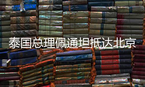 泰國總理佩通坦抵達(dá)北京，開啟新一輪友好合作之旅