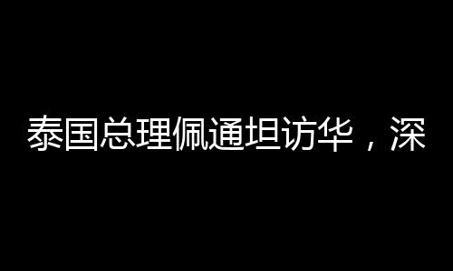 泰國總理佩通坦訪華，深化中泰友好交流與合作的里程碑事件