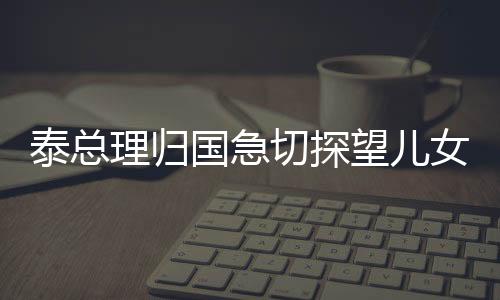 泰總理歸國(guó)急切探望兒女，愛(ài)心盡顯家庭情感深厚之際