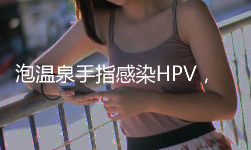 泡溫泉手指感染HPV，警惕公共場(chǎng)所健康風(fēng)險(xiǎn)