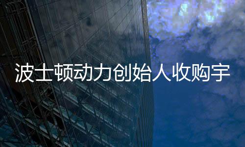 波士頓動(dòng)力創(chuàng)始人收購宇樹機(jī)器人公司，科技界的最新聯(lián)動(dòng)