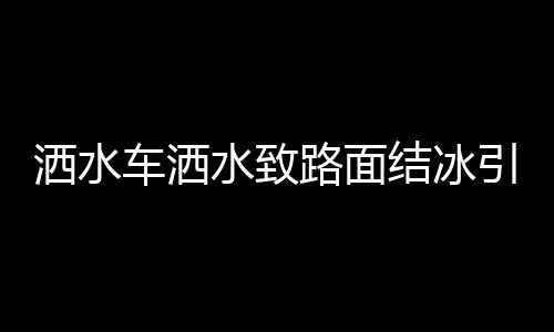 灑水車灑水致路面結(jié)冰引發(fā)多起事故，關(guān)注冬季道路安全