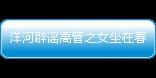 洋河辟謠高管之女坐在春晚第一排——一則關于網(wǎng)絡謠言的澄清新聞
