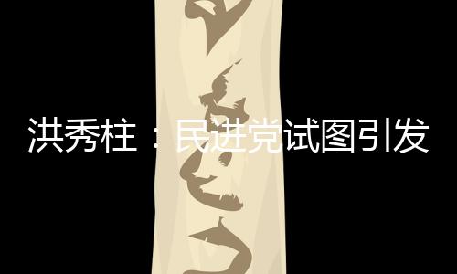 洪秀柱：民進(jìn)黨試圖引發(fā)臺(tái)灣社會(huì)仇恨大陸 挑起兩岸對立