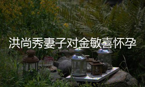 洪尚秀妻子對金敏喜懷孕傳聞作出回應(yīng)