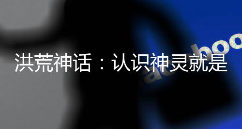 洪荒神話：認(rèn)識神靈就是吊！