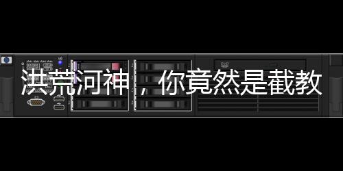 洪荒河神，你竟然是截教大師兄？