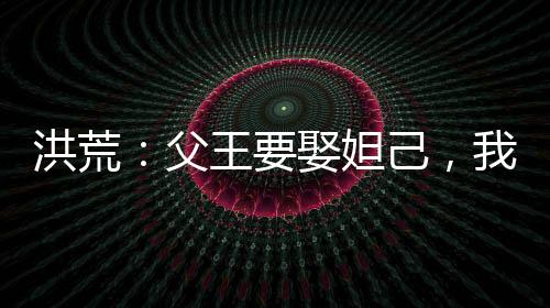 洪荒：父王要娶妲己，我反手截胡