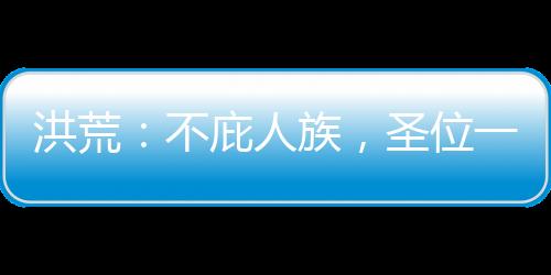 洪荒：不庇人族，圣位一個也別要