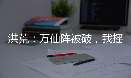 洪荒：萬仙陣被破，我搖動(dòng)六魂幡
