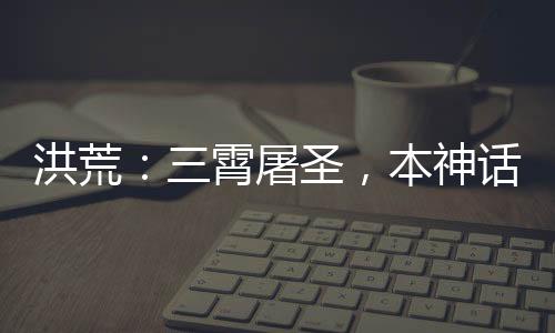 洪荒：三霄屠圣，本神話藏不住了