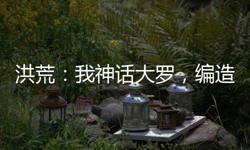 洪荒：我神話大羅，編造九世神話