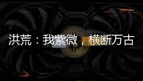 洪荒：我紫微，橫斷萬古