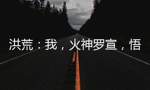 洪荒：我，火神羅宣，悟性逆天！