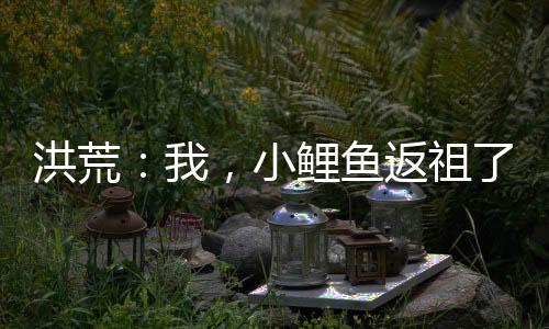 洪荒：我，小鯉魚返祖了