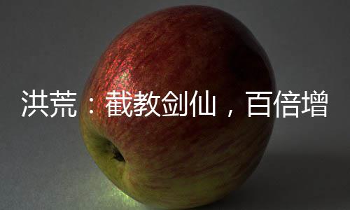 洪荒：截教劍仙，百倍增幅