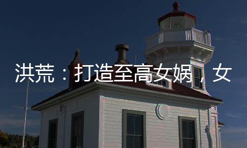 洪荒：打造至高女?huà)z，女仙瘋狂了