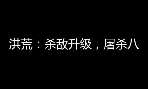洪荒：殺敵升級(jí)，屠殺八億血神子