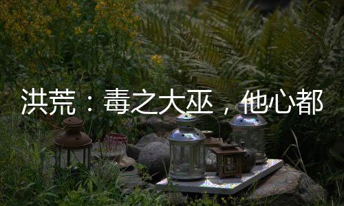 洪荒：毒之大巫，他心都是黑的