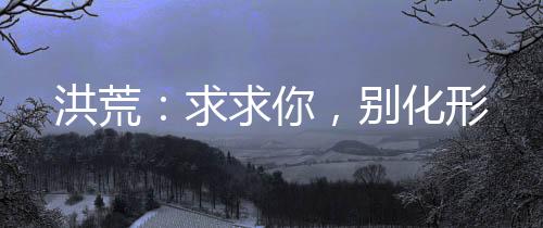 洪荒：求求你，別化形