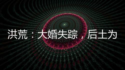 洪荒：大婚失蹤，后土為我斬天道
