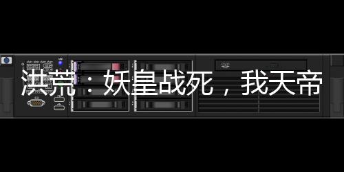 洪荒：妖皇戰(zhàn)死，我天帝陸壓上線