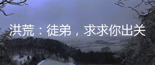 洪荒：徒弟，求求你出關吧！