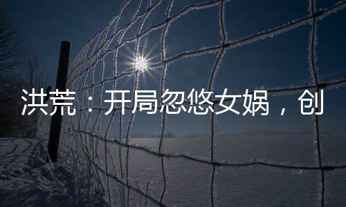 洪荒：開局忽悠女媧，創(chuàng)至高神話