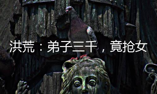洪荒：弟子三千，竟搶女媧當(dāng)師娘