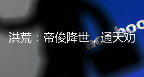 洪荒：帝俊降世，通天勸我冷靜