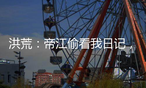 洪荒：帝江偷看我日記，被玩壞了