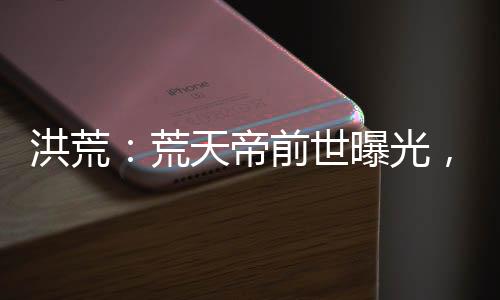 洪荒：荒天帝前世曝光，看哭后土