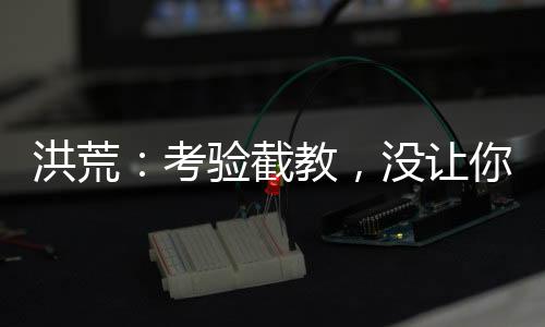洪荒：考驗截教，沒讓你清理門戶