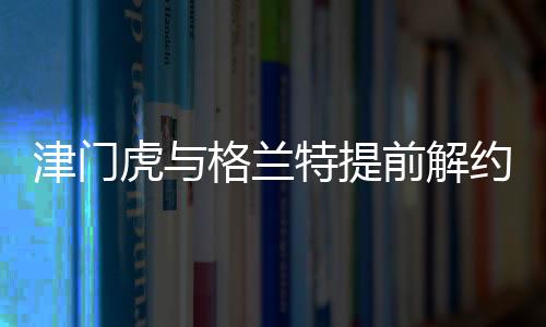 津門虎與格蘭特提前解約，引發(fā)業(yè)界關注