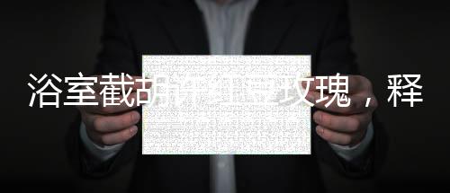 浴室截胡許紅豆玫瑰，釋放五糧液