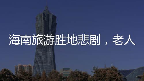 海南旅游勝地悲劇，老人意外溺亡的悲劇事件
